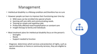 Management
• Intellectual disability is a lifelong condition and therefore has no cure
• However people can learn to improve their functioning over time by:
 Mild cases can be enrolled into special schools
 learning self care skills and communicating needs.
 Training on simple and repetitive jobs
 Profoundly affected need hospitalization or constant care
 Insight therapy to family and individuals
• Most treatment plans for intellectual disability focus on the person’s:
 Strengths
 Needs
 Support needed to function
• Diagnosis determines which services and protection of rights, such as
special education or home or community services, they are eligible to
receive.
 