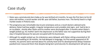 Case study
• Dylan was a prematurely born baby as he was birthed at 6 months, he was the first born to his 42
years old mother, a social worker and 48- year old father, business man. The family lived in a high
market estate in Pretoria east.
• The pregnancy was remarkable due to pre-eclampsia and as a result doctors advised early
delivery, Dylan had low weight, irregular temperature and unstable vital signs and had to be in
an incubator, shortly after Dylan and his mother were discharged after 3 months when Dylan’s
weight picked up, his mother went into depression as the father was not supportive during their
stay in hospital because he was pre-occupied with his businesses.
• Although his weight picked up, his milestones were delayed, with Dylan sitting unassisted at 10
months and walking at 18 months. He had delayed in language, his first words appeared at 20
months, his parents were worried about his activity level and his developmental delays however
paediatrician reassured them that despite being born prematurely his development will pick up.
 