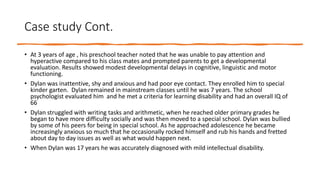 Case study Cont.
• At 3 years of age , his preschool teacher noted that he was unable to pay attention and
hyperactive compared to his class mates and prompted parents to get a developmental
evaluation. Results showed modest developmental delays in cognitive, linguistic and motor
functioning.
• Dylan was inattentive, shy and anxious and had poor eye contact. They enrolled him to special
kinder garten. Dylan remained in mainstream classes until he was 7 years. The school
psychologist evaluated him and he met a criteria for learning disability and had an overall IQ of
66
• Dylan struggled with writing tasks and arithmetic, when he reached older primary grades he
began to have more difficulty socially and was then moved to a special school. Dylan was bullied
by some of his peers for being in special school. As he approached adolescence he became
increasingly anxious so much that he occasionally rocked himself and rub his hands and fretted
about day to day issues as well as what would happen next.
• When Dylan was 17 years he was accurately diagnosed with mild intellectual disability.
 
