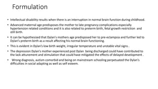 Formulation
• Intellectual disability results when there is an interruption in normal brain function during childhood.
• Advanced maternal age predisposes the mother to late pregnancy complications especially
hypertension related conditions and it is also related to preterm birth, fetal growth restriction and
still birth.
• It can be hypothesized that Dylan's mothers age predisposed her to pre-eclampsia and further led to
Dylan’s preterm birth as a result affecting his normal brain functioning.
• This is evident in Dylan’s low birth weight, irregular temperature and unstable vital signs .
• The depression Dylan's mother experienced post Dylan being discharged could have contributed to
the lack attunement and stimulation that could have mitigated the effects of delayed development .
• Wrong diagnosis, autism comorbid and being on mainstream schooling perpetuated the Dylan's
difficulties in social adapting as well as self esteem.
 