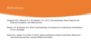 References
Craighead, W.E., Miklowitz, D.J., & Craighead, L.W. ( 2017). Psychopathology: History Diagnosis and
Empirical Foundations. John Wiley and sons
Maddux, J.E. & Winstead, B.A. (2016). Psychopathology: Foundations for a contemporary understanding.
(4th ed.). Routledge
Sadock, B.J., Sadock, V.A, & Ruiz, P. (2014). Kaplan and Sadock’s synopsis of psychiatry: Behavioural
sciences/clinical psychiatry. Lippincott Williams and Wilkins
 