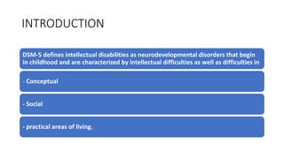 INTRODUCTION
DSM-5 defines intellectual disabilities as neurodevelopmental disorders that begin
in childhood and are characterized by intellectual difficulties as well as difficulties in
- Conceptual
- Social
- practical areas of living.
 