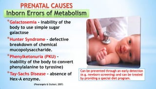 *Galactosemia - inability of the
body to use simple sugar
galactose
*Hunter Syndrome – defective
breakdown of chemical
mucopolysaccharide.
*Phenylketonuria (PKU) –
inability of the body to convert
phenylalanine to tyrosine)
*Tay-Sachs Disease – absence of
Hex-A enzyme.
PRENATAL CAUSES
(Piearangelo & Giuliani, 2007)
Can be prevented through an early detection
(e.g. newborn screening) and can be treated
by providing a special diet program.
 