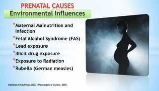*Maternal Malnutrition and
Infection
*Fetal Alcohol Syndrome (FAS)
*Lead exposure
*Illicit drug exposure
*Exposure to Radiation
*Rubella (German measles)
PRENATAL CAUSES
(Hallahan & Kauffman,2003) (Piearangelo & Giuliani, 2007)
 