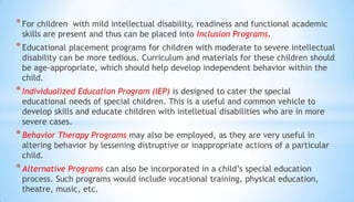 *For children with mild intellectual disability, readiness and functional academic
skills are present and thus can be placed into Inclusion Programs.
*Educational placement programs for children with moderate to severe intellectual
disability can be more tedious. Curriculum and materials for these children should
be age-appropriate, which should help develop independent behavior within the
child.
*Individualized Education Program (IEP) is designed to cater the special
educational needs of special children. This is a useful and common vehicle to
develop skills and educate children with intelletual disabilities who are in more
severe cases.
*Behavior Therapy Programs may also be employed, as they are very useful in
altering behavior by lessening distruptive or inappropriate actions of a particular
child.
*Alternative Programs can also be incorporated in a child’s special education
process. Such programs would include vocational training, physical education,
theatre, music, etc.
 