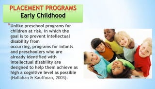 *Unlike preschool programs for
children at risk, in which the
goal is to prevent intellectual
disability from
occurring, programs for infants
and preschoolers who are
already identified with
intellectual disability are
designed to help them achieve as
high a cognitive level as possible
(Hallahan & Kauffman, 2003).
PLACEMENT PROGRAMS
Early Childhood
 