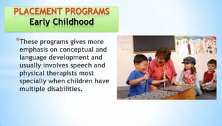 *These programs gives more
emphasis on conceptual and
language development and
usually involves speech and
physical therapists most
specially when children have
multiple disabilities.
PLACEMENT PROGRAMS
Early Childhood
 