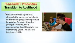 *Most authorities agree that
although the degree of emphasis
on transition programming should
be greater for older than for
younger students, such
programming should begin in the
elementary years (Hallahan &
Kauffman, 2003).
PLACEMENT PROGRAMS
Transition to Adulthood
 