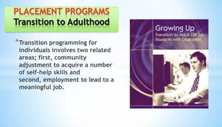 *Transition programming for
individuals involves two related
areas; first, community
adjustment to acquire a number
of self-help skills and
second, employment to lead to a
meaningful job.
PLACEMENT PROGRAMS
Transition to Adulthood
 