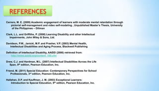 Cerrero, M. E. (2009) Academic engagement of learners with moderate mental retardation through
pictorial self-management and video self-modeling , Unpublished Master’s Thesis, University
of the Philippines – Diliman
Clark, L.L. and Griffiths, P. (2008) Learning Disability and other Intellectual
Impairments, John Wiley & Sons, Ltd.
Davidson, P.W., Janicki, M.P. and Prasher, V.P. (2003) Mental Health,
Intellectual Disabilities and Aging Process, Blackwell Publishing
Definition of Intellectual Disability, AAIDD (2006) retrieved from:
http://www.aaidd.org/content_100.cfm
Drew, C.J. and Hardman, M.L. (2007) Intellectual Disabilities Across the Life
Span, 9th edition, Pearson Education, Inc.
Friend, M. (2011) Special Education: Contemporary Perspectives for School
Professionals, 3rd edition, Pearson Education, Inc.
Hallahan, D.P. and Kauffman, J. M. (2003) Exceptional Learners:
Introduction to Special Education, 9th edition, Pearson Education, Inc.
REFERENCES
 