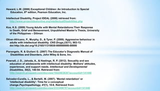 Heward, L.W. (2006) Exceptional Children: An Introduction to Special
Education, 8th edition, Pearson Education, Inc.
Intellectual Disability, Project IDEAL (2008) retrieved from:
http://www.projectidealonline.org/intellectualDisabilities.php
Koa, K.S. (2009) Young Adults with Mental Retardations:Their Response
to Death, Grief and Bereavement, Unpublished Master’s Thesis, University
of the Philippines – Diliman
Oliver-Africano, P., Murphy, D., & Tyrer, P. (2009). Aggressive behaviour in
adults with intellectual disability. CNS Drugs,23(11), 903-13.
doi:http://dx.doi.org/10.2165/11310930-000000000-00000
Pierangelo, R. & Giuliani G. (2007) The Educator’s Diagnostic Manual of
Disabilities and Disorders, John Wiley & Sons, Inc.
Pownall, J. D., Jahoda, A., & Hastings, R. P. (2012). Sexuality and sex
education of adolescents with intellectual disability: Mothers' attitudes,
experiences, and support needs. Intellectual and Developmental
Disabilities, 50(2), 140-54. Retrieved from:
http://search.proquest.com/docview/1022483830?accountid=141440
Salvador-Curalla, L., & Bertelli, M. (2007). 'Mental retardation' or
'intellectual disability': Time for a conceptual
change.Psychopathology, 41(1), 10-6. Retrieved from:
http://search.proquest.com/docview/233349678?accountid=141440
 
