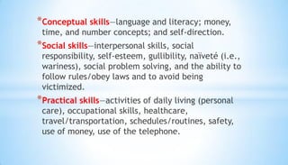 *Conceptual skills—language and literacy; money,
time, and number concepts; and self-direction.
*Social skills—interpersonal skills, social
responsibility, self-esteem, gullibility, naïveté (i.e.,
wariness), social problem solving, and the ability to
follow rules/obey laws and to avoid being
victimized.
*Practical skills—activities of daily living (personal
care), occupational skills, healthcare,
travel/transportation, schedules/routines, safety,
use of money, use of the telephone.
 