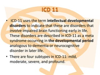 ICD 11
• ICD-11 uses the term intellectual developmental
disorders to indicate that these are disorders that
involve impaired brain functioning early in life.
These disorders are described in ICD-11 as a meta
syndrome occurring in the developmental period
analogous to dementia or neurocognitive
disorder in later life.
• There are four subtypes in ICD-11: mild,
moderate, severe, and profound.
 