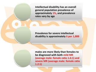 Intellectual disability has an overall
general population prevalence of
approximately 1%, and prevalence
rates vary by age
Prevalence for severe intellectual
disability is approximately 6 per 1,000
males are more likely than females to
be diagnosed with both mild MR
(average male: female ratio 1.6:1) and
severe MR (average male: female ratio
1.2:1)
 