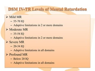  Mild MR
– 55-70 IQ
– Adaptive limitations in 2 or more domains
 Moderate MR
– 35-54 IQ
– Adaptive limitations in 2 or more domains
 Severe MR
– 20-34 IQ
– Adaptive limitations in all domains
 Profound MR
– Below 20 IQ
– Adaptive limitations in all domains
 