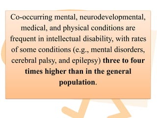 Co-occurring mental, neurodevelopmental,
medical, and physical conditions are
frequent in intellectual disability, with rates
of some conditions (e.g., mental disorders,
cerebral palsy, and epilepsy) three to four
times higher than in the general
population.
 