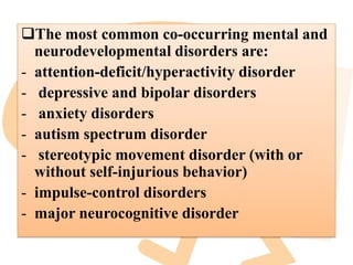 The most common co-occurring mental and
neurodevelopmental disorders are:
- attention-deficit/hyperactivity disorder
- depressive and bipolar disorders
- anxiety disorders
- autism spectrum disorder
- stereotypic movement disorder (with or
without self-injurious behavior)
- impulse-control disorders
- major neurocognitive disorder
 