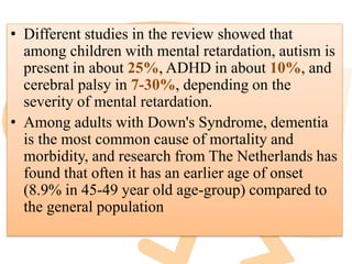 • Different studies in the review showed that
among children with mental retardation, autism is
present in about 25%, ADHD in about 10%, and
cerebral palsy in 7-30%, depending on the
severity of mental retardation.
• Among adults with Down's Syndrome, dementia
is the most common cause of mortality and
morbidity, and research from The Netherlands has
found that often it has an earlier age of onset
(8.9% in 45-49 year old age-group) compared to
the general population
 