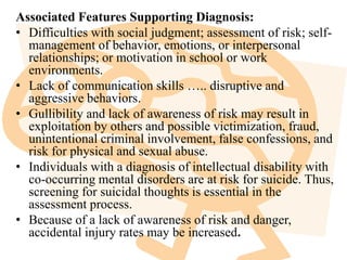 Associated Features Supporting Diagnosis:
• Difficulties with social judgment; assessment of risk; self-
management of behavior, emotions, or interpersonal
relationships; or motivation in school or work
environments.
• Lack of communication skills ….. disruptive and
aggressive behaviors.
• Gullibility and lack of awareness of risk may result in
exploitation by others and possible victimization, fraud,
unintentional criminal involvement, false confessions, and
risk for physical and sexual abuse.
• Individuals with a diagnosis of intellectual disability with
co-occurring mental disorders are at risk for suicide. Thus,
screening for suicidal thoughts is essential in the
assessment process.
• Because of a lack of awareness of risk and danger,
accidental injury rates may be increased.
 