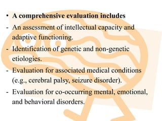 • A comprehensive evaluation includes
- An assessment of intellectual capacity and
adaptive functioning.
- Identification of genetic and non-genetic
etiologies.
- Evaluation for associated medical conditions
(e.g., cerebral palsy, seizure disorder).
- Evaluation for co-occurring mental, emotional,
and behavioral disorders.
 