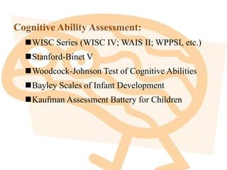 Cognitive Ability Assessment:
WISC Series (WISC IV; WAIS II; WPPSI, etc.)
Stanford-Binet V
Woodcock-Johnson Test of Cognitive Abilities
Bayley Scales of Infant Development
Kaufman Assessment Battery for Children
 