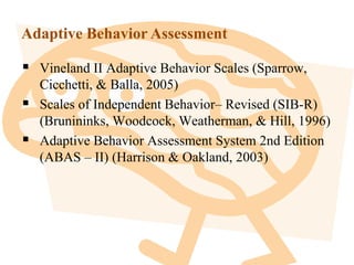 Adaptive Behavior Assessment
 Vineland II Adaptive Behavior Scales (Sparrow,
Cicchetti, & Balla, 2005)
 Scales of Independent Behavior– Revised (SIB-R)
(Brunininks, Woodcock, Weatherman, & Hill, 1996)
 Adaptive Behavior Assessment System 2nd Edition
(ABAS – II) (Harrison & Oakland, 2003)
 