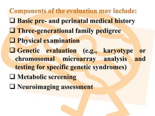  Basic pre- and perinatal medical history
 Three-generational family pedigree
 Physical examination
 Genetic evaluation (e.g., karyotype or
chromosomal microarray analysis and
testing for specific genetic syndromes)
 Metabolic screening
 Neuroimaging assessment
 