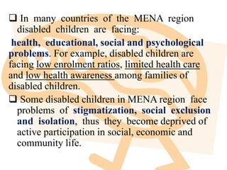  In many countries of the MENA region
disabled children are facing:
health, educational, social and psychological
problems. For example, disabled children are
facing low enrolment ratios, limited health care
and low health awareness among families of
disabled children.
 Some disabled children in MENA region face
problems of stigmatization, social exclusion
and isolation, thus they become deprived of
active participation in social, economic and
community life.
 