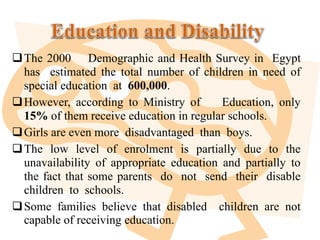 The 2000 Demographic and Health Survey in Egypt
has estimated the total number of children in need of
special education at 600,000.
However, according to Ministry of Education, only
15% of them receive education in regular schools.
Girls are even more disadvantaged than boys.
The low level of enrolment is partially due to the
unavailability of appropriate education and partially to
the fact that some parents do not send their disable
children to schools.
Some families believe that disabled children are not
capable of receiving education.
 