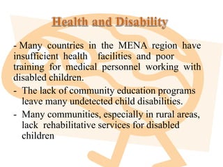 - Many countries in the MENA region have
insufficient health facilities and poor
training for medical personnel working with
disabled children.
- The lack of community education programs
leave many undetected child disabilities.
- Many communities, especially in rural areas,
lack rehabilitative services for disabled
children
 