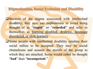 Because of the stigma associated with intellectual
disability, they may use euphemisms to avoid being
thought of as “stupid” or “retarded” and refer to
themselves as learning disabled, dyslexic, language
disordered, or slow learners.
Some people with intellectual disability emulate their
social milieu to be accepted. They may be social
chameleons and assume the morals of the group to
which they are attached. Some would rather be thought
“bad” than “incompetent.”
 