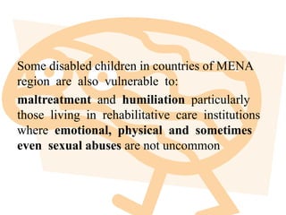 Some disabled children in countries of MENA
region are also vulnerable to:
maltreatment and humiliation particularly
those living in rehabilitative care institutions
where emotional, physical and sometimes
even sexual abuses are not uncommon
 