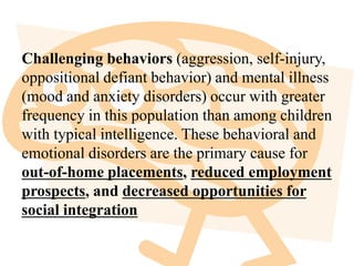 Challenging behaviors (aggression, self-injury,
oppositional defiant behavior) and mental illness
(mood and anxiety disorders) occur with greater
frequency in this population than among children
with typical intelligence. These behavioral and
emotional disorders are the primary cause for
out-of-home placements, reduced employment
prospects, and decreased opportunities for
social integration
 