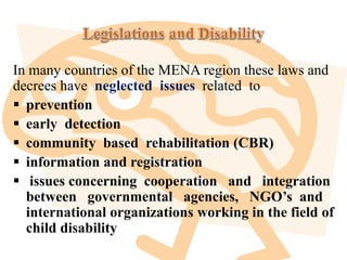 In many countries of the MENA region these laws and
decrees have neglected issues related to
 prevention
 early detection
 community based rehabilitation (CBR)
 information and registration
 issues concerning cooperation and integration
between governmental agencies, NGO’s and
international organizations working in the field of
child disability
 