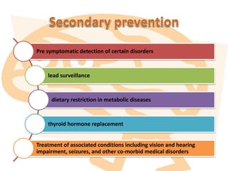 Pre symptomatic detection of certain disorders
lead surveillance
dietary restriction in metabolic diseases
thyroid hormone replacement
Treatment of associated conditions including vision and hearing
impairment, seizures, and other co-morbid medical disorders
 