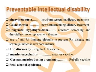  phenylketonuria………newborn screening, dietary treatment
 Galactosemia …………newborn screening, dietary treatment
 Congenital hypothyroidism…….. newborn screening and
thyroid hormone replacement therapy
 use of anti-Rh immune globulin to prevent Rh disease and
severe jaundice in newborn infants
 Hib diseases by using the Hib vaccine
 measles encephalitis ………… measles vaccine
 German measles during pregnancy………. Rubella vaccine
 Fetal alcohol syndrome
 