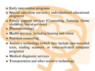 Early intervention programs
Special education services ( individualized educational
programs)
Family support services (Counseling, Training, Home
visitation, Social services)
Pharmacotherapy
Health services, including hearing and vision
Nutrition counseling
Assistive technology (which may include tape-recorded
texts, reading scanners, or voice-activated computer
programs)
Medical diagnostic services
Transportation and other assistive technology
 