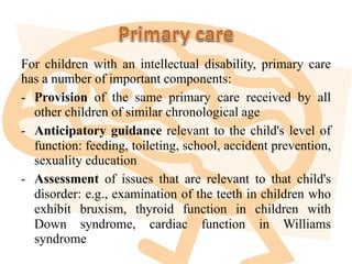 For children with an intellectual disability, primary care
has a number of important components:
- Provision of the same primary care received by all
other children of similar chronological age
- Anticipatory guidance relevant to the child's level of
function: feeding, toileting, school, accident prevention,
sexuality education
- Assessment of issues that are relevant to that child's
disorder: e.g., examination of the teeth in children who
exhibit bruxism, thyroid function in children with
Down syndrome, cardiac function in Williams
syndrome
 