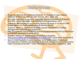 • Shapiro B., Batshaw M. intellectual disability. In: kliegman R. (eds.) Nelson
Textbook of Pediatrics. 19th ed. USA: Elsevier; 2011. p505- 524
• American Psychiatric Association. Diagnostic and Statistical Manual of Mental
Disorders. 5th ed. Arlington. American psychiatric association; 2013
• El Deeb B.. National Report on Disability Statistics in Egypt 21-23 March 2005.
Central Agency for Public Mobilization & Statistics (Egypt).
• Pivaliza P., Miller G.. Intellectual disability (mental retardation) in children:
Management; outcomes;and prevention.
http://cursoenarm.net/UPTODATE/contents/mobipreview.htm?34/13/35039?sour
ce=HISTORY (accessed 14 March 2015).
• Maulik P., Harbour C. Epidemiology of Intellectual Disability.
http://cirrie.buffalo.edu/encyclopedia/en/article/144/ ( accessed 21 March 2015)
• Nour O. Child Disability in some countries of the MENA region: Magnitude,
Characteristics, Problems and Attempts to alleviate Consequences of impairments.
Paper Presented at the XXV th IUSSP International Population Conference, 2005.
 
