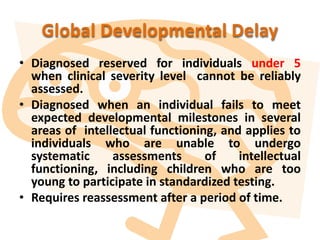 Global Developmental Delay
• Diagnosed reserved for individuals under 5
when clinical severity level cannot be reliably
assessed.
• Diagnosed when an individual fails to meet
expected developmental milestones in several
areas of intellectual functioning, and applies to
individuals who are unable to undergo
systematic assessments of intellectual
functioning, including children who are too
young to participate in standardized testing.
• Requires reassessment after a period of time.
 