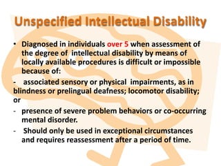 Unspecified Intellectual Disability
• Diagnosed in individuals over 5 when assessment of
the degree of intellectual disability by means of
locally available procedures is difficult or impossible
because of:
- associated sensory or physical impairments, as in
blindness or prelingual deafness; locomotor disability;
or
- presence of severe problem behaviors or co-occurring
mental disorder.
- Should only be used in exceptional circumstances
and requires reassessment after a period of time.
 