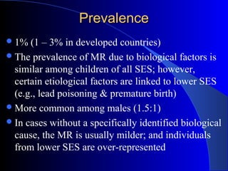 PrevalencePrevalence
1% (1 – 3% in developed countries)
The prevalence of MR due to biological factors is
similar among children of all SES; however,
certain etiological factors are linked to lower SES
(e.g., lead poisoning & premature birth)
More common among males (1.5:1)
In cases without a specifically identified biological
cause, the MR is usually milder; and individuals
from lower SES are over-represented