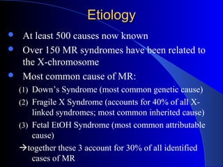 EtiologyEtiology
At least 500 causes now known
Over 150 MR syndromes have been related to
the X-chromosome
Most common cause of MR:
(1) Down’s Syndrome (most common genetic cause)
(2) Fragile X Syndrome (accounts for 40% of all X-
linked syndromes; most common inherited cause)
(3) Fetal EtOH Syndrome (most common attributable
cause)
together these 3 account for 30% of all identified
cases of MR