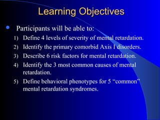 Learning ObjectivesLearning Objectives
 Participants will be able to:
1) Define 4 levels of severity of mental retardation.
2) Identify the primary comorbid Axis I disorders.
3) Describe 6 risk factors for mental retardation.
4) Identify the 3 most common causes of mental
retardation.
5) Define behavioral phenotypes for 5 “common”
mental retardation syndromes.
 