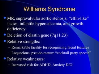 Williams SyndromeWilliams Syndrome
MR, supravalvular aortic stenosis, “elfin-like”
facies, infantile hypercalcemia, and growth
deficiency
Deletion of elastin gene (7q11.23)
Relative strengths:
– Remarkable facility for recognizing facial features
– Loquacious, pseudo-mature “cocktail party speech”
Relative weaknesses:
– Increased risk for ADHD, Anxiety D/O