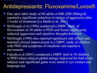 Antidepressants: Fluvoxamine/Luvox®Antidepressants: Fluvoxamine/Luvox®
One open label study of 60 adults w/MR (200-300mg/d)
reported a significant reduction in ratings of aggression after
3 weeks of treatment (La Malfa et al, 2001)
McDougle et al (1996) conducted a DBPC study of
fluvoxamine in 30 adults w/PDD and found significantly
reducted aggression and repetitive thoughts/behavior
McDougle (1998) also reported significant side effects and
minimal clinical improvement in a DBPC study of children
with PDD and symptoms of ritualistic and repetitive
movements
Fukuda et al (2001) conducted a DBPC trial in 18 children
w/PDD where clinical global ratings improved for half of the
subjects and significant gains were noted in eye contact and
language use