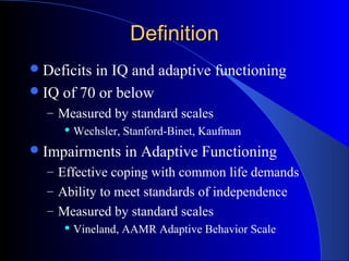 DefinitionDefinition
Deficits in IQ and adaptive functioning
IQ of 70 or below
– Measured by standard scales
Wechsler, Stanford-Binet, Kaufman
Impairments in Adaptive Functioning
– Effective coping with common life demands
– Ability to meet standards of independence
– Measured by standard scales
Vineland, AAMR Adaptive Behavior Scale