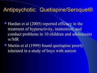 Antipsychotic: Quetiapine/Seroquel®Antipsychotic: Quetiapine/Seroquel®
Hardan et al (2005) reported efficacy in the
treatment of hyperactivity, inattention, and
conduct problems in 10 children and adolescents
w/MR
Martin et al (1999) found quetiapine poorly
tolerated in a study of boys with autism