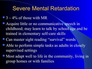 Severe Mental RetardationSevere Mental Retardation
3 – 4% of those with MR
Acquire little or no communicative speech in
childhood; may learn to talk by school age and be
trained in elementary self-care skills
Can master sight reading “survival” words
Able to perform simple tasks as adults in closely
supervised settings
Most adapt well to life in the community, living in
group homes or with families