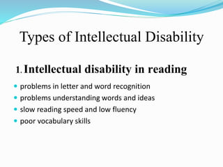 Types of Intellectual Disability
1. Intellectual disability in reading
 problems in letter and word recognition
 problems understanding words and ideas
 slow reading speed and low fluency
 poor vocabulary skills
 